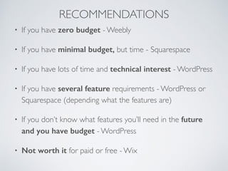 • If you have zero budget - Weebly
• If you have minimal budget, but time - Squarespace
• If you have lots of time and technical interest - WordPress
• If you have several feature requirements - WordPress or
Squarespace (depending what the features are)
• If you don’t know what features you’ll need in the future
and you have budget - WordPress
• Not worth it for paid or free - Wix
RECOMMENDATIONS
 