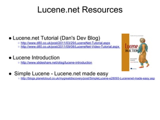 Lucene.net Resources


● Lucene.net Tutorial (Dan's Dev Blog)
   ○ http://www.d80.co.uk/post/2011/03/29/LuceneNet-Tutorial.aspx
   ○ http://www.d80.co.uk/post/2011/09/08/LuceneNet-Video-Tutorial.aspx


● Lucene Introduction
   ○ http://www.slideshare.net/otisg/lucene-introduction


● Simple Lucene - Lucene.net made easy
   ○ http://blogs.planetcloud.co.uk/mygreatdiscovery/post/SimpleLucene-e28093-Lucenenet-made-easy.asp
 