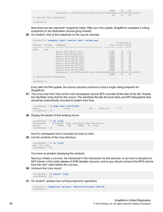 SnapMirror Unified Replication
62 © 2016 NetApp, Inc. All rights reserved. NetApp Proprietary
80KB 0% 4%
vserverdr.1.415d105a-6d76-11e6-925a-005056010d01.2016-08-28_233149
0B 0% 0%
11 entries were displayed.
cluster4::>
Now there are two vserverdr* snapshots listed. After your first update, SnapMirror maintains 2 rolling
snapshots on the destination volume going forward.
26. On cluster3, look at the snapshots on the source volumes.
cluster3::> snapshot show -vserver svm3 -volume eng
---Blocks---
Vserver Volume Snapshot Size Total% Used%
-------- -------- ------------------------------------- -------- ------ -----
svm3 eng
daily.2016-08-27_0010 512KB 0% 21%
daily.2016-08-28_0010 80KB 0% 4%
weekly.2016-08-28_0015 132KB 0% 6%
hourly.2016-08-28_1805 92KB 0% 4%
hourly.2016-08-28_1905 88KB 0% 4%
hourly.2016-08-28_2005 88KB 0% 4%
hourly.2016-08-28_2105 88KB 0% 4%
hourly.2016-08-28_2205 88KB 0% 4%
hourly.2016-08-28_2305 88KB 0% 4%
vserverdr.1.415d105a-6d76-11e6-925a-005056010d01.2016-08-28_233149
84KB 0% 4%
10 entries were displayed.
cluster3::>
Even after the first update, the source volumes continue to host a single rolling snapshot for
SnapMirror.
27. The Linux host rhe1l has svm3’s root namespace volume NFS mounted at the start of the lab. Display
the /etc/fstab /entry that for this mount. The /etc/fstab file lists the local disks and NFS filesystems that
should be automatically mounted at system boot time.
[root@rhel1 ~]# grep svm3 /etc/fstab
svm3:/ /corp nfs defaults 0 0
[root@rhel1 ~]#
28. Display the details of that existing mount.
[root@rhel1 ~]# df /corp
Filesystem 1K-blocks Used Available Use% Mounted on
svm3:/ 19456 768 18688 4% /corp
[root@rhel1 ~]#
Svm3’s namespace root is mounted as /corp on rhel1.
29. List the contents of the /corp directory.
[root@rhel1 ~]# ls /corp
eng fin mfg
[root@rhel1 ~]#
You have no problem displaying the contents.
Next you initiate a cut-over. As mentioned in the introduction to this exercise. A cut-over is disruptive to
NFS clients in this initial release of SVM disaster recovery, and so you should unmount the NFS volume
from the rhel1 client before the cut-over.
30. Unmount the /corp mount.
[root@rhel1 ~]# umount /corp
[root@rhel1 ~]#
31. On cluster4, quiesce any running snapmirror operations.
cluster4::> snapmirror quiesce -destination-path svm3-dr:
cluster4::>
 