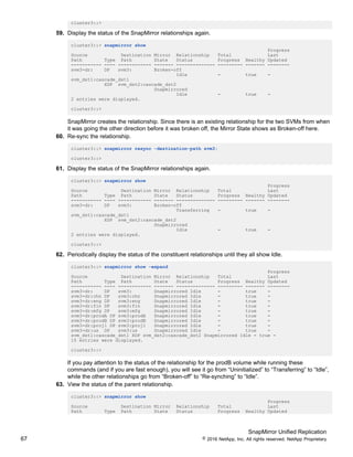 SnapMirror Unified Replication
67 © 2016 NetApp, Inc. All rights reserved. NetApp Proprietary
cluster3::>
59. Display the status of the SnapMirror relationships again.
cluster3::> snapmirror show
Progress
Source Destination Mirror Relationship Total Last
Path Type Path State Status Progress Healthy Updated
----------- ---- ------------ ------- -------------- --------- ------- --------
svm3-dr: DP svm3: Broken-off
Idle - true -
svm_dst1:cascade_dst1
XDP svm_dst2:cascade_dst2
Snapmirrored
Idle - true -
2 entries were displayed.
cluster3::>
SnapMirror creates the relationship. Since there is an existing relationship for the two SVMs from when
it was going the other direction before it was broken off, the Mirror State shows as Broken-off here.
60. Re-sync the relationship.
cluster3::> snapmirror resync -destination-path svm3:
cluster3::>
61. Display the status of the SnapMirror relationships again.
cluster3::> snapmirror show
Progress
Source Destination Mirror Relationship Total Last
Path Type Path State Status Progress Healthy Updated
----------- ---- ------------ ------- -------------- --------- ------- --------
svm3-dr: DP svm3: Broken-off
Transferring - true -
svm_dst1:cascade_dst1
XDP svm_dst2:cascade_dst2
Snapmirrored
Idle - true -
2 entries were displayed.
cluster3::>
62. Periodically display the status of the constituent relationships until they all show Idle.
cluster3::> snapmirror show -expand
Progress
Source Destination Mirror Relationship Total Last
Path Type Path State Status Progress Healthy Updated
----------- ---- ------------ ------- -------------- --------- ------- --------
svm3-dr: DP svm3: Snapmirrored Idle - true -
svm3-dr:chn DP svm3:chn Snapmirrored Idle - true -
svm3-dr:eng DP svm3:eng Snapmirrored Idle - true -
svm3-dr:fin DP svm3:fin Snapmirrored Idle - true -
svm3-dr:mfg DP svm3:mfg Snapmirrored Idle - true -
svm3-dr:prodA DP svm3:prodA Snapmirrored Idle - true -
svm3-dr:prodB DP svm3:prodB Snapmirrored Idle - true -
svm3-dr:proj1 DP svm3:proj1 Snapmirrored Idle - true -
svm3-dr:us DP svm3:us Snapmirrored Idle - true -
svm_dst1:cascade_dst1 XDP svm_dst2:cascade_dst2 Snapmirrored Idle - true -
10 entries were displayed.
cluster3::>
If you pay attention to the status of the relationship for the prodB volume while running these
commands (and if you are fast enough), you will see it go from “Uninitialized” to “Transferring” to “Idle”,
while the other relationships go from “Broken-off” to “Re-synching” to “Idle”.
63. View the status of the parent relationship.
cluster3::> snapmirror show
Progress
Source Destination Mirror Relationship Total Last
Path Type Path State Status Progress Healthy Updated
 