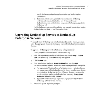 Installing or upgrading NetBackup server software   21
                                     Upgrading NetBackup Servers to NetBackup Enterprise Servers



                    install the Symantec Product Authentication and Authorization
                    components.
               ■	  If access control is already installed in your current NetBackup
                   environment, you must install the new Symantec Product
                   Authentication and Authorization components before you upgrade to
                   NetBackup 6.5.
               For NetBackup access control installation and upgrade instructions, see the
               Veritas NetBackup Security and Encryption Guide.



Upgrading NetBackup Servers to NetBackup
Enterprise Servers
          To upgrade from NetBackup Server to NetBackup Enterprise Server, you must
          enter the appropriate license key(s) in your current NetBackup Administration
          Console.

          To upgrade a NetBackup server to a NetBackup enterprise server
          1	   Locate your NetBackup Enterprise Server license key.
          2	   Open the NetBackup Administration Console and choose Help > License
               Keys. The NetBackup License Key dialog box appears.
          3	   Click the New icon.
          4	   Enter your license key in the New license key field and click Add.
               The new license key appears in the field in the lower part of the dialog box.
               ■	   For upgrades on Windows from a NetBackup server evaluation license
                    key to a permanent NetBackup Enterprise Server-based product license
                    key, restart the NetBackup services. When services are restarted, the
                    new license information is displayed when you select Help > About
                    NetBackup Administration Console.
               ■	   If you add, delete, or change any license keys, you must restart the
                    NetBackup Administration Console.
          5	   Reboot the system if you are prompted.
 