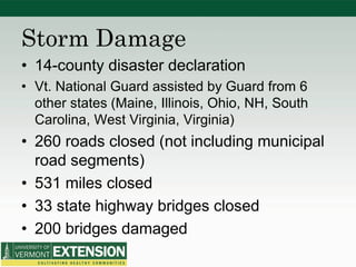 Storm Damage
• 14-county disaster declaration
• Vt. National Guard assisted by Guard from 6
other states (Maine, Illinois, Ohio, NH, South
Carolina, West Virginia, Virginia)
• 260 roads closed (not including municipal
road segments)
• 531 miles closed
• 33 state highway bridges closed
• 200 bridges damaged
 