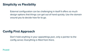 Simplicity vs Flexibility
External conﬁguration can be challenging in itself It oﬀers so much
design options that things can get out of hand quickly. Use the domain
around you to decide how far to go.
Conﬁg First Approach
Don’t hold anything in your appsettings.json, only a pointer to the
conﬁg server. Everything is ﬁlled from there.
 