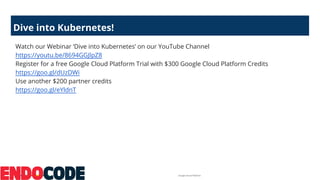 Google Cloud Platform
Dive into Kubernetes!
Watch our Webinar ‘Dive into Kubernetes’ on our YouTube Channel
https://youtu.be/8694GGJlpZ8
Register for a free Google Cloud Platform Trial with $300 Google Cloud Platform Credits
https://goo.gl/dUzDWi
Use another $200 partner credits
https://goo.gl/eYldnT
 