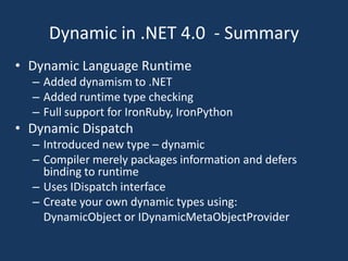 Dynamic in .NET 4.0  - SummaryDynamic Language RuntimeAdded dynamism to .NET Added runtime type checkingFull support for IronRuby, IronPythonDynamic DispatchIntroduced new type – dynamicCompiler merely packages information and defers binding to runtimeUses IDispatch interfaceCreate your own dynamic types using:DynamicObject or IDynamicMetaObjectProvider