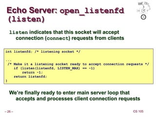 – 26 – CS 105
Echo Server: open_listenfd
(listen)
listen indicates that this socket will accept
connection (connect) requests from clients
We’re finally ready to enter main server loop that
accepts and processes client connection requests
int listenfd; /* listening socket */
...
/* Make it a listening socket ready to accept connection requests */
if (listen(listenfd, LISTEN_MAX) == -1)
return -1;
return listenfd;
}
 