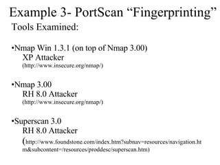 Example 3- PortScan “Fingerprinting” Tools Examined: Nmap Win 1.3.1 (on top of Nmap 3.00) XP Attacker (http://www.insecure.org/nmap/) Nmap 3.00  RH 8.0 Attacker (http://www.insecure.org/nmap/) Superscan 3.0 RH 8.0 Attacker ( http://www.foundstone.com/index.htm?subnav=resources/navigation.htm&subcontent=/resources/proddesc/superscan.htm) 