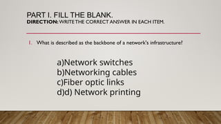 PART I. FILL THE BLANK.
DIRECTION:WRITETHE CORRECT ANSWER IN EACH ITEM.
1. What is described as the backbone of a network's infrastructure?
a)Network switches
b)Networking cables
c)Fiber optic links
d)d) Network printing
 