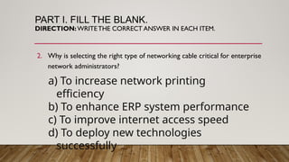 PART I. FILL THE BLANK.
DIRECTION:WRITETHE CORRECT ANSWER IN EACH ITEM.
2. Why is selecting the right type of networking cable critical for enterprise
network administrators?
a) To increase network printing
efficiency
b) To enhance ERP system performance
c) To improve internet access speed
d) To deploy new technologies
successfully
 