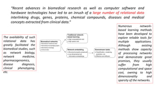 “Recent advances in biomedical research as well as computer software and
hardware technologies have led to an inrush of a large number of relational data
interlinking drugs, genes, proteins, chemical compounds, diseases and medical
concepts extracted from clinical data.”
The availability of such
relational data has
greatly facilitated the
biomedical studies, such
as network biology,
network medicine,
pharmacogenomics,
disease diagnosis,
clinical phenotyping,
etc.
Numerous network-
based learning methods
have been developed to
explore reliable tools for
multiple applications.
Although existing
methods show capacity
of processing networks
and demonstrate great
promises, they usually
suffer from high
computational and space
cost, owning to high
dimensionality and
sparsity of the networks.
 
