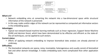 What is it?
• Network embedding aims at converting the network into a low-dimensional space while structural
information of the network is preserved.
• In this way, nodes and/or edges of the network can be represented as compacted yet informative vectors
in the embedding space.
Advantages:
• Typical non-network-based machine learning methods such as linear regression, Support Vector Machine
(SVM) and decision forest, which have been demonstrated to be effective and efficient as the state-of-
the-art techniques, can be applied to such vectors.
Current status:
• Efforts of applying network embedding to improve biomedical data analysis are already planned or
underway.
Difficulties:
• The biomedical networks are sparse, noisy, incomplete, heterogeneous and usually consist of biomedical
text and other domain knowledge. It makes embedding tasks more complicated than other application
fields.
 