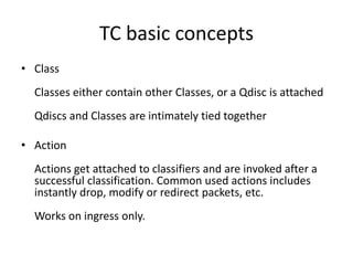 TC basic concepts
• Class
  Classes either contain other Classes, or a Qdisc is attached
  Qdiscs and Classes are intimately tied together

• Action
  Actions get attached to classifiers and are invoked after a
  successful classification. Common used actions includes
  instantly drop, modify or redirect packets, etc.
  Works on ingress only.
 