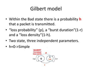 Gilbert model
• Within the Bad state there is a probability h
  that a packet is transmitted.
• “loss probability” (p), a “burst duration”(1-r)
  and a “loss density”(1-h).
• Two state, three independent parameters.
• h=0->Simple
 