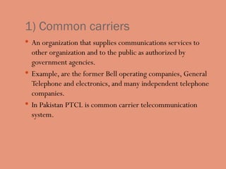 1) Common carriers
 An organization that supplies communications services to
other organization and to the public as authorized by
government agencies.
 Example, are the former Bell operating companies, General
Telephone and electronics, and many independent telephone
companies.
 In Pakistan PTCL is common carrier telecommunication
system.
 