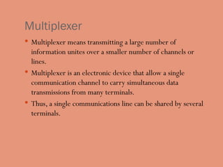 Multiplexer
 Multiplexer means transmitting a large number of
information unites over a smaller number of channels or
lines.
 Multiplexer is an electronic device that allow a single
communication channel to carry simultaneous data
transmissions from many terminals.
 Thus, a single communications line can be shared by several
terminals.
 