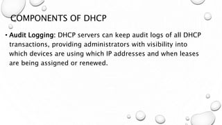 COMPONENTS OF DHCP
• Audit Logging: DHCP servers can keep audit logs of all DHCP
transactions, providing administrators with visibility into
which devices are using which IP addresses and when leases
are being assigned or renewed.
 