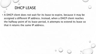 DHCP LEASE
• A DHCP client does not wait for its lease to expire, because it may be
assigned a different IP address. Instead, when a DHCP client reaches
the halfway point of its lease period, it attempts to extend its lease so
that it retains the same IP address.
 