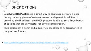 DHCP OPTIONS
• Supplying DHCP options is a smart way to configure network clients
during the early phase of network access deployment. In addition to
providing the IP address, the DHCP protocol is able to set a large bunch
of options that are very useful for device configuration.
• Each option has a name and a numerical identifier to be transported in
the protocol frames.
• https://www.incognito.com/tutorials/dhcp-options-in-plain-english/
 