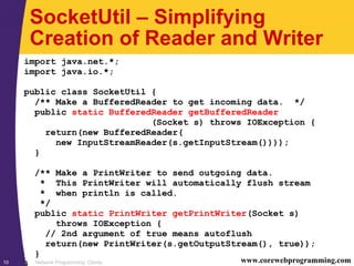 Network Programming: Clients10 www.corewebprogramming.com
SocketUtil – Simplifying
Creation of Reader and Writer
import java.net.*;
import java.io.*;
public class SocketUtil {
/** Make a BufferedReader to get incoming data. */
public static BufferedReader getBufferedReader
(Socket s) throws IOException {
return(new BufferedReader(
new InputStreamReader(s.getInputStream())));
}
/** Make a PrintWriter to send outgoing data.
* This PrintWriter will automatically flush stream
* when println is called.
*/
public static PrintWriter getPrintWriter(Socket s)
throws IOException {
// 2nd argument of true means autoflush
return(new PrintWriter(s.getOutputStream(), true));
}
}
 