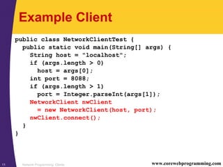 Network Programming: Clients11 www.corewebprogramming.com
Example Client
public class NetworkClientTest {
public static void main(String[] args) {
String host = "localhost";
if (args.length > 0)
host = args[0];
int port = 8088;
if (args.length > 1)
port = Integer.parseInt(args[1]);
NetworkClient nwClient
= new NetworkClient(host, port);
nwClient.connect();
}
}
 