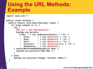 Network Programming: Clients35 www.corewebprogramming.com
Using the URL Methods:
Example
import java.net.*;
public class UrlTest {
public static void main(String[] args) {
if (args.length == 1) {
try {
URL url = new URL(args[0]);
System.out.println
("URL: " + url.toExternalForm() + "n" +
" File: " + url.getFile() + "n" +
" Host: " + url.getHost() + "n" +
" Port: " + url.getPort() + "n" +
" Protocol: " + url.getProtocol() + "n" +
" Reference: " + url.getRef());
} catch(MalformedURLException mue) {
System.out.println("Bad URL.");
}
} else
System.out.println("Usage: UrlTest <URL>");
}
}
 