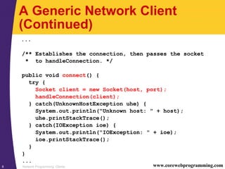 Network Programming: Clients8 www.corewebprogramming.com
A Generic Network Client
(Continued)
...
/** Establishes the connection, then passes the socket
* to handleConnection. */
public void connect() {
try {
Socket client = new Socket(host, port);
handleConnection(client);
} catch(UnknownHostException uhe) {
System.out.println("Unknown host: " + host);
uhe.printStackTrace();
} catch(IOException ioe) {
System.out.println("IOException: " + ioe);
ioe.printStackTrace();
}
}
...
 