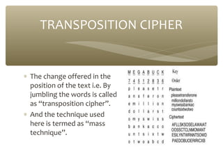TRANSPOSITION CIPHER

∗ The change offered in the
position of the text i.e. By
jumbling the words is called
as “transposition cipher”.
∗ And the technique used
here is termed as “mass
technique”.

 