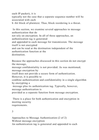 each IP packet), it is
typically not the case that a separate sequence number will be
associated with each
b -bit block of plaintext. Thus, block reordering is a threat.
In this section, we examine several approaches to message
authentication that do
not rely on encryption. In all of these approaches, an
authentication tag is generated
and appended to each message for transmission. The message
itself is not encrypted
and can be read at the destination independent of the
authentication function at the
destination.
Because the approaches discussed in this section do not encrypt
the message,
message confidentiality is not provided. As was mentioned,
message encryption by
itself does not provide a secure form of authentication.
However, it is possible to
combine authentication and confidentiality in a single algorithm
by encrypting a
message plus its authentication tag. Typically, however,
message authentication is
provided as a separate function from message encryption.
There is a place for both authentication and encryption in
meeting security
requirements.
3
Approaches to Message Authentication (2 of 2)
Without message encryption
An authentication tag is generated and appended to each
 