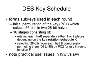 DES Key Schedule forms subkeys used in each round initial permutation of the key (PC1) which selects 56-bits in two 28-bit halves  16 stages consisting of:  rotating  each half  separately either 1 or 2 places depending on the  key rotation schedule  K selecting 28-bits from each half & compression permuting them (56 to 48) by PC2 for use in round function F  note practical use issues in h/w vs s/w 