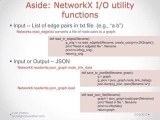 Aside: NetworkX I/O utility
                 functions
 Input -- List of edge pairs in txt file (e.g., “a b”)
   Networkx.read_edgelist converts a file of node pairs to a graph:
                         def read_in_edges(filename):
                                    g_orig = nx.read_edgelist(filename, create_using=nx.DiGraph())
                                    print "Read in edgelist file ", filename
                                    print nx.info(g_orig)
                                    return g_orig

 Input or Output -- JSON
    NetworkX.readwrite.json_graph.node_link_data
                                               def save_to_jsonfile(filename, graph):
                                                          g = graph
                                                          g_json = json_graph.node_link_data(g)
                                                          json.dump(g_json, open(filename,'w'))
    NetworkX.readwrite.json_graph.load
                                               def read_json_file(filename):
                                                          graph = json_graph.load(open(filename))
                                                          print "Read in file ", filename
                                                          print nx.info(data)
                                                          return graph
 Lynn Cherny,
                                                                                    3/18/2012
 lynn@ghostweather.com
 