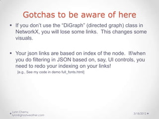 Gotchas to be aware of here
 If you don’t use the “DiGraph” (directed graph) class in
  NetworkX, you will lose some links. This changes some
  visuals.

 Your json links are based on index of the node. If/when
  you do filtering in JSON based on, say, UI controls, you
  need to redo your indexing on your links!
    [e.g., See my code in demo full_fonts.html]




 Lynn Cherny,
                                                    3/18/2012
 lynn@ghostweather.com
 