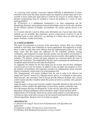 (c ) Learning under dynamic constraints imposes difficulty in identification of causeand-effect in the sense that future desired output now depend on all past input and it isn’t
possible to know which past input deserves credit for the success in current output. So,
dynamic programming must be invoked to convert the problem to a series of static
learning problems.
(d) NP-hardness is a fundamental limitation[11.] on what computation can do.
Quantifying Heuristics and acquiring structural knowledge seems to be the only salvation
for the effective solution of complex real problems. So, human expertise proves to be
better.
(iv) A neural network is used to obtain some information out of given data where other
methods are not available. But sometimes, general mathematical models,[11.] can be
simulated faster & more effectively. eg. drawing of a lottery does not need any past
inputs. Similarly, weather forecasting.

11. CONCLUSIONS
This paper has presented an overview of the neuro-fuzzy systems, their uses, learning
methods to train them, their limitations in various applications and suggestion to rectify
them in order to make them more efficient from the implementation point of view. The
major issues that this paper has addressed are the scalability problem, testing,
verification, and integration of neural network systems into the modern environment. It
also states that neuro-fuzzy programs sometimes become unstable when applied to larger
problems. The defence, nuclear and space industries are concerned about the issue of
testing and verification. The mathematical theories used to guarantee the performance of
an applied neural network are still under development.
As suggested, the solution for the time being may be to train and test these intelligent
systems much as we do for humans .In addition to this, the paper also proposes to solve
the problem of parallelism and sequential execution by implementing neural networks
directly in hardware, which needs a lot of development still.
This "programming” will require feedback from the user in order to be effective but
simple and "passive" sensors (e.g. fingertip sensors, gloves, or wristbands to sense pulse,
blood pressure, skin ionization, and so on),can provide effective feedback into a neural
control system and other variables which the system can learn to correlate with a person's
response state.
Again the paper is trying to put forward a number of possible alternatives that needs to be
applied to various modern day applications of neuro-fuzzy systems so that they may
serve the purpose that they are designed for. It also conveys, that side by side genetic
algorithms, artificial intelligence must be blended to make it faster and thus can be
implemented in VLSI design. Neuro-Fuzzy system which indeed is a powerful tool in
realizing our daily needs and is not just a far-out research trend must be dealt with all
efficient algorithms. Because a lot is to be done as regards.
REFERENCES
[1.] Bose.K.N & Liang.P. Neural network fundamentals with algorithms and
applications
[2.]Anderson A.James. Introduction to neural networks.
[3.] Driankov D.& Hlendron.H Introduction to Fuzzy Control

 