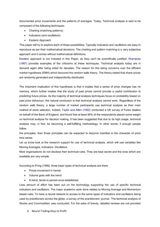 6 Neural Trading-Keys to Profit
documented price movements and the patterns of averages. Today, Technical analysis is said to be
composed of the following techniques.
 Charting (matching patterns)
 Indicators (and oscillators)
 Esoteric Approach
This paper will try to explore each of these possibilities. Typically indicators and oscillators are easy to
reproduce as per their mathematical decisions. The charting and pattern matching is a very subjective
approach and it comes without mathematical definitions.
Esoteric approach is not included in this Paper, as they can’t be scientifically justified. Warnecke
(1987) provides examples of the criticisms at these techniques. Technical analysts today are in
demand again after being sided for decades. The reason for this being concerns over the efficient
market hypothesis (EMH) which favoured the random walk theory. The theory stated that share prices
are randomly generated and independently distributed.
The important implication of this hypothesis is that it implies that a series of price changes has no
memory, which further implies that the study of past prices cannot provide a useful contribution to
predicting future prices. As the majority of technical analysis techniques focus on probability based on
past price behaviour, the natural conclusion is that technical analysis cannot work. Regardless of the
random walk theory, a large number of market participants use technical analysis as their main
method of stock selection. Indeed, Taylor and Allen (1992) conducted a UK survey of Forex dealers
on behalf of the Bank of England, and found that at least 90% of the respondents placed some weight
on technical analysis for decision making. It has been suggested that due to its high usage, technical
analysis may, in fact, be becoming a self-fulfilling methodology. In other words, if enough people
follow
the principles, then those principles can be expected to become manifest in the character of price
time series.
Let us know look at the research support for use of technical analysis, which will use variables like
Moving Averages, Indicators, Oscillators.
Most organisations do not disclose their technical rules. They are kept secret and the ones which are
available are very simple.
According to Pring (1999), three basic types of technical analysis are there
 Prices movement in trends
 Volume goes with the trend
 A trend, tends to persist once established.
Less amount of effort has been put on the technology supporting the use of specific technical
indicators and oscillators. The major academic work done relates to Moving Average and Momentum
based rules. To have a neural network to access to the same types of indicators and oscillators being
used by practitioners across the globe, a survey of the practitioners’ journal, ‘The technical analysis of
Stocks and Commodities’ was conducted. For the sake of brevity, detailed reviews are not provided
 