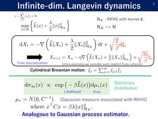 Infinite-dim. Langevin dynamics 8
: RKHS with kernel 𝐾.
Cylindrical Brownian motion:
Time discretization
Analogous to Gaussian process estimator.
(Gaussian measure associated with RKHS)
Stationary
distribution
Likelihood Prior
(more precisely we consider semi-implicit Euler scheme)
 