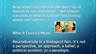Neurodiversity refers to the diversity of
human brains and minds – the infinite
variation in neurocognitive functioning
within our species.
What It Doesn’t Mean:
Neurodiversity is a biological fact. It’s not
a perspective, an approach, a belief, a
political position, or a paradigm.
 