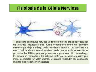 En general un impulso nervioso se define como una onda de propagación
de actividad metabólica que puede considerarse como un fenómeno
eléctrico que viaja a lo largo de la membrana neuronal. Las dendritas y el
cuerpo celular de una unidad nerviosa pueden ser estimulados o excitados
por estímulos débiles, pero no generan un impulso conocido. Sin embargo,
los axones no responden a los estímulos inferiores al valor requerido para
iniciar un impulso (un valor umbral), los axones responden con conducción
máxima o no responden en absoluto
Fisiologia de la Célula Nerviosa
 