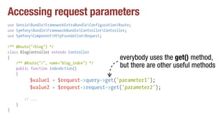 Accessing request parameters
use SensioBundleFrameworkExtraBundleConfigurationRoute;
use SymfonyBundleFrameworkBundleControllerController;
use SymfonyComponentHttpFoundationRequest;
/** @Route("/blog") */
class BlogController extends Controller
{
/** @Route("/", name="blog_index") */
public function indexAction()
{
$value1 = $request->query->get('parameter1');
$value2 = $request->request->get('parameter2');
// ...
}
}
everybody uses the get() method,
but there are other useful methods
 