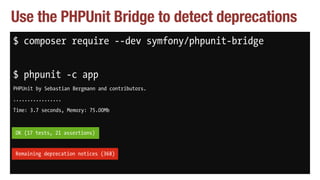 Use the PHPUnit Bridge to detect deprecations
$ composer require --dev symfony/phpunit-bridge
$ phpunit -c app
PHPUnit by Sebastian Bergmann and contributors.
.................
Time: 3.7 seconds, Memory: 75.00Mb
OK (17 tests, 21 assertions)
Remaining deprecation notices (368)
OK (17 tests, 21 assertions)
Remaining deprecation notices (368)
 