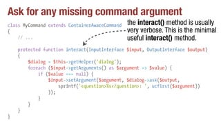Ask for any missing command argument
class MyCommand extends ContainerAwareCommand
{
// ...
protected function interact(InputInterface $input, OutputInterface $output)
{
$dialog = $this->getHelper('dialog');
foreach ($input->getArguments() as $argument => $value) {
if ($value === null) {
$input->setArgument($argument, $dialog->ask($output,
sprintf('<question>%s</question>: ', ucfirst($argument))
));
}
}
}
}
the interact() method is usually
very verbose. This is the minimal
useful interact() method.
 