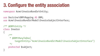3. Configure the entity association
namespace AcmeInvoiceBundleEntity;
use DoctrineORMMapping AS ORM;
use AcmeInvoiceBundleModelInvoiceSubjectInterface;
/** @ORMEntity */
class Invoice
{
/**
* @ORMManyToOne(
targetEntity="AcmeInvoiceBundleModelInvoiceSubjectInterface")
*/
protected $subject;
}
 