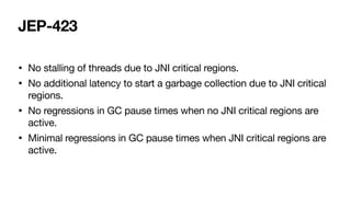 JEP-423
• No stalling of threads due to JNI critical regions.
• No additional latency to start a garbage collection due to JNI critical
regions.
• No regressions in GC pause times when no JNI critical regions are
active.
• Minimal regressions in GC pause times when JNI critical regions are
active.
 