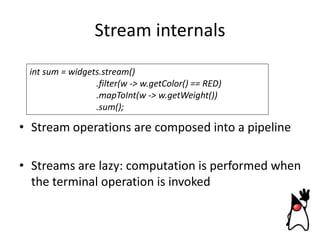 Stream internals
int sum = widgets.stream()
.filter(w -> w.getColor() == RED)
.mapToInt(w -> w.getWeight())
.sum();

• Stream operations are composed into a pipeline
• Streams are lazy: computation is performed when
the terminal operation is invoked

 