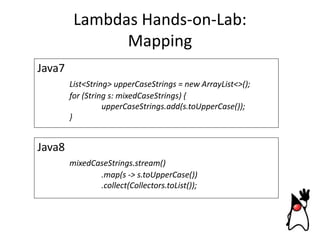 Lambdas Hands-on-Lab:
Mapping
Java7
List<String> upperCaseStrings = new ArrayList<>();
for (String s: mixedCaseStrings) {
upperCaseStrings.add(s.toUpperCase());
}

Java8
mixedCaseStrings.stream()
.map(s -> s.toUpperCase())
.collect(Collectors.toList());

 