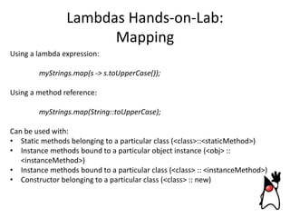 Lambdas Hands-on-Lab:
Mapping
Using a lambda expression:
myStrings.map(s -> s.toUpperCase());
Using a method reference:
myStrings.map(String::toUpperCase);
Can be used with:
• Static methods belonging to a particular class (<class>::<staticMethod>)
• Instance methods bound to a particular object instance (<obj> ::
<instanceMethod>)
• Instance methods bound to a particular class (<class> :: <instanceMethod>)
• Constructor belonging to a particular class (<class> :: new)

 
