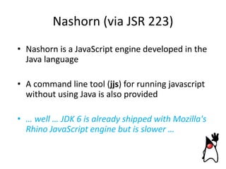 Nashorn (via JSR 223)
• Nashorn is a JavaScript engine developed in the
Java language
• A command line tool (jjs) for running javascript
without using Java is also provided
• … well … JDK 6 is already shipped with Mozilla's
Rhino JavaScript engine but is slower …

 