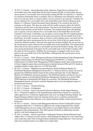 • 38. R12.1.3 Feature – Oracle Quoting (contd..) Business Needs Service reference for
serviceable item in the Install Base for the End Customer (HTML UI only) Allow Service
item to point to a serviceable item in the product catalog (HTML UI only) R12.1.3 Solution
In a business relationship where a company sells to a distributor who ultimately resells an
item to an end user, there is a need to quote a service contract to the end user. Currently, the
service reference for a serviceable item in the Install Base must Oracle E-Business Suite
Release 12.1 Release Content Document Oracle Quoting 23 be owned by the Sold To
customer on the quote. This does not work well for reseller scenarios where the Sold To
Customer is not the same as the End Customer. The item in the Install Base is associated
with the End Customer not the Sold To Customer. This enhancement allows the Quoting
user to specify a service reference for a serviceable item in the Install Base for the End
Customer on the quote. In Quoting, you can quote a service long after the original purchase.
In such a scenario, the service item on the quote must point to the serviceable item in the
Install base. In reseller scenarios, there is a need to create separate quotes, one quote for the
serviceable item and a second quote for the service item. Each of the two quotes may be
created by different resellers. Since the first quote has not been fulfilled, the service item on
the second quote cannot reference the serviceable item in the Install Base. This enhancement
allows the service item to point to a serviceable item from the Product Catalog. The service
item can be priced based on the price for the serviceable item in the Product Catalog. After
the order for the first quote is fulfilled, the second quote is changed so the service item
points to the serviceable item in the Install Base. Subsequently, the second quote can be
placed as an order.
• 39. R12.1.3 Feature – Order Management Business Needs International Trade Managenment
Adapter Enhancements for Global Trade Management (GTM) R12.1.3 Solution
Enhancements in Global Trade Management (GTM) Supports master data synchronization
of items; Supports master data synchronization of parties between EBS and GTS, Sends an
expanded number of party types etc. to GTM from EBS.
• 40. R12.1.3 Feature – Shipping Execution Business Needs Fulfillment Batches for
Distributed Warehouse Management System R12.1.3 Solution Delivery details can now be
grouped into fulfillment batches based on the criteria selected in the 'Create Shipment
Batches for Fulfillment' concurrent program. The fulfillment batches can then be sent as a
shipment request to the Distributed Warehouse Management Systems (e.g. Oracle EBS
WMS deployed in Distributed/LSP Mode) for execution. The Distributed Warehouse
Management System will need to send the shipment advice once the shipment request is
processed and executed.
• 41. R12.1.3 Feature – Advanced Pricing
• 42. R12.1.3 Feature – Configurator
• 43. R12.1.3 Feature – Oracle Advanced Collections Business Needs Staged Dunning
R12.1.3 Solution In addition to the Aged Dunning method that is based on a customer s‟
oldest aged invoice, Collections organizations may now use Staged Dunning method. The
Staged Dunning method ensures the dunning notices set to a customer automatically
incremented based on the collection score and pre-defined number of days between letters
being sent.
• 44. R12.1.3 Feature – Oracle Credit Management Business Needs Configurable Analyst
Assignment Rules R12.1.3 Solution In addition to the seeded assignment rules, Oracle
Credit Management can now assign credit analyst to case folders based on user-defined
assignment rules and parameters. This offers greater flexibility in addressing customer
specific work load management needs.
• 45. R12.1.3 Feature – Oracle Legal Entity Configurator Business Needs Enhanced Legal
Address R12.1.3 Solution In prior releases, when defining the address for a new legal entity,
users could only select from existing locations identified as legal addresses. Users can now
select any existing location as an address for a legal entity.
 