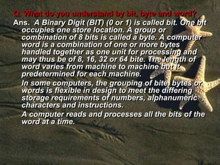 Q. What do you understand by bit, byte and word?
Ans. A Binary Digit (BIT) (0 or 1) is called bit. One bit
occupies one store location. A group or
combination of 8 bits is called a byte. A computer
word is a combination of one or more bytes
handled together as one unit for processing and
may thus be of 8, 16, 32 or 64 bite. The length of
word varies from machine to machine but it
predetermined for each machine.
In some computers, the grouping of bite, bytes or
words is flexible in design to meet the differing
storage requirements of numbers, alphanumeric
characters and instructions.
A computer reads and processes all the bits of the
word at a time.
 