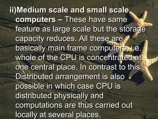 ii)Medium scale and small scale
computers – These have same
feature as large scale but the storage
capacity reduces. All these are
basically main frame computers, i.e.
whole of the CPU is concentrated at
one central place. In contrast to this.
Distributed arrangement is also
possible in which case CPU is
distributed physically and
computations are thus carried out
locally at several places.
 
