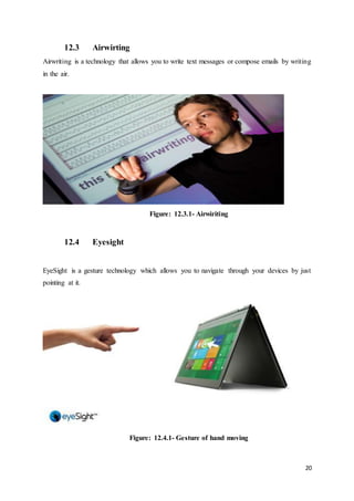 20
12.3 Airwirting
Airwriting is a technology that allows you to write text messages or compose emails by writing
in the air.
Figure: 12.3.1- Airwiriting
12.4 Eyesight
EyeSight is a gesture technology which allows you to navigate through your devices by just
pointing at it.
Figure: 12.4.1- Gesture of hand moving
 