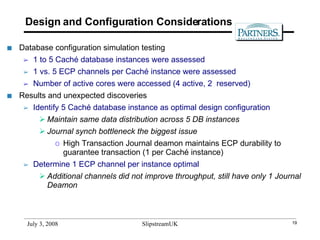 Design and Configuration Considerations Database configuration simulation testing 1 to 5 Caché database instances were assessed 1 vs. 5 ECP channels per Caché instance were assessed Number of active cores were accessed (4 active, 2  reserved) Results and unexpected discoveries Identify 5 Caché database instance as optimal design configuration Maintain same data distribution across 5 DB instances Journal synch bottleneck the biggest issue  High Transaction Journal deamon maintains ECP durability to guarantee transaction (1 per Caché instance) Determine 1 ECP channel per instance optimal Additional channels did not improve throughput, still have only 1 Journal Deamon 